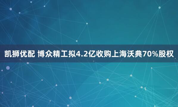 凯狮优配 博众精工拟4.2亿收购上海沃典70%股权