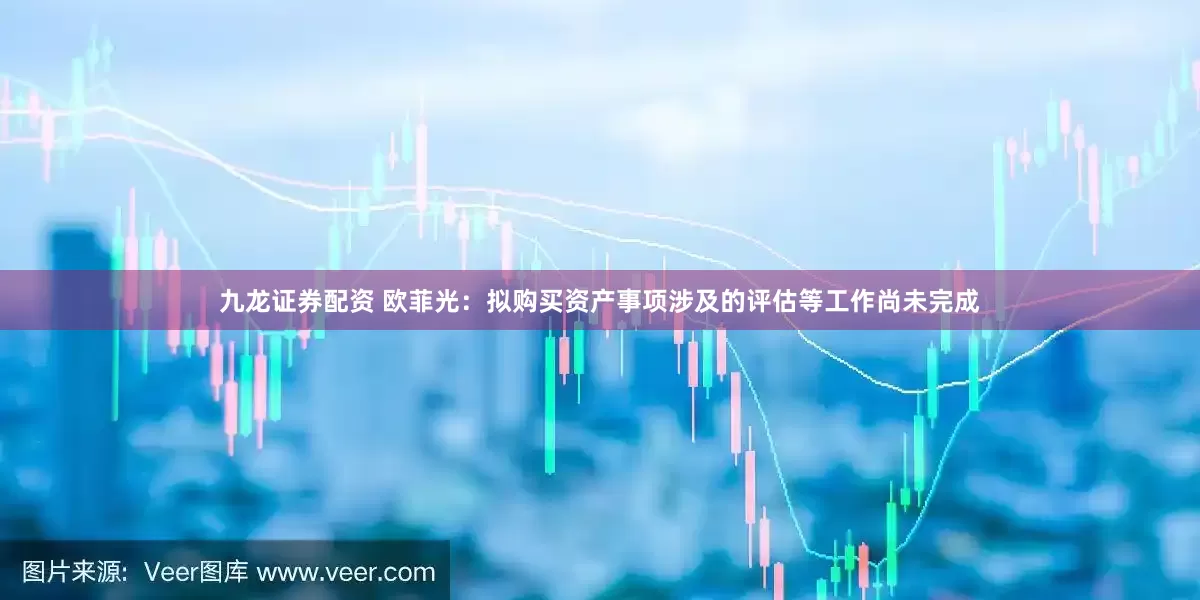 九龙证券配资 欧菲光：拟购买资产事项涉及的评估等工作尚未完成