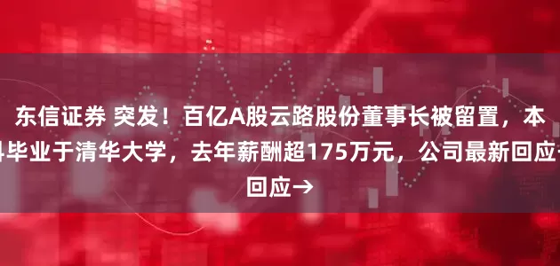 东信证券 突发！百亿A股云路股份董事长被留置，本科毕业于清华大学，去年薪酬超175万元，公司最新回应→