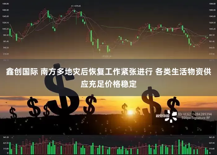 鑫创国际 南方多地灾后恢复工作紧张进行 各类生活物资供应充足价格稳定