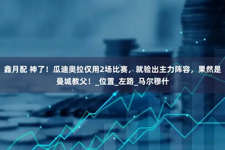 鑫月配 神了！瓜迪奥拉仅用2场比赛，就验出主力阵容，果然是曼城教父！_位置_左路_马尔穆什