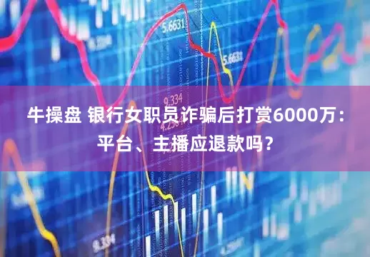 牛操盘 银行女职员诈骗后打赏6000万：平台、主播应退款吗？