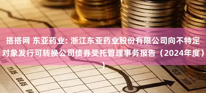 搭搭网 东亚药业: 浙江东亚药业股份有限公司向不特定对象发行可转换公司债券受托管理事务报告（2024年度）