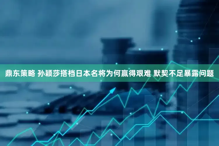 鼎东策略 孙颖莎搭档日本名将为何赢得艰难 默契不足暴露问题