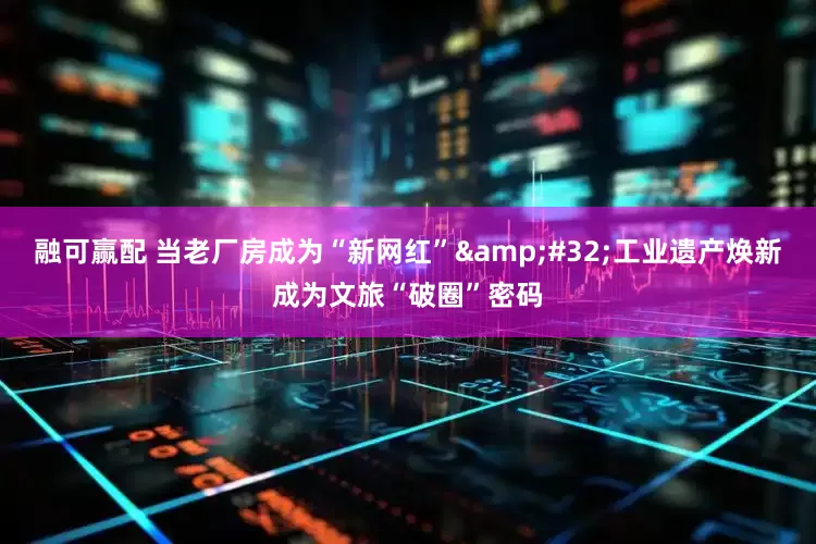 融可赢配 当老厂房成为“新网红”&#32;工业遗产焕新成为文旅“破圈”密码