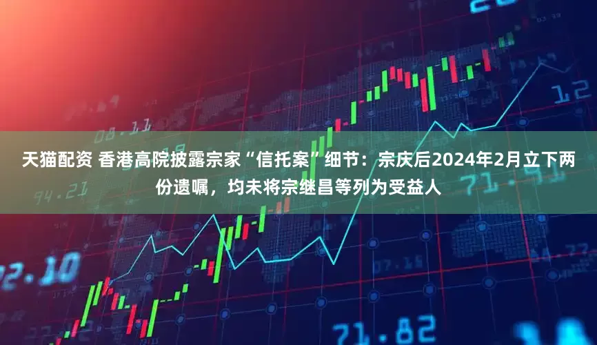 天猫配资 香港高院披露宗家“信托案”细节：宗庆后2024年2月立下两份遗嘱，均未将宗继昌等列为受益人
