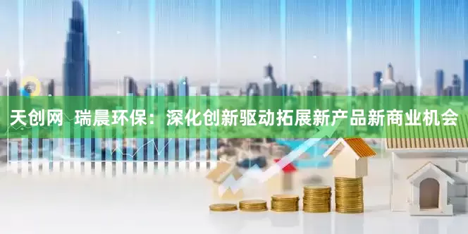 天创网  瑞晨环保：深化创新驱动拓展新产品新商业机会
