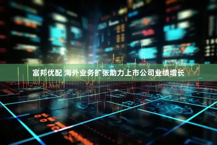 富邦优配 海外业务扩张助力上市公司业绩增长