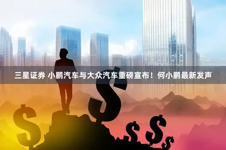 三星证券 小鹏汽车与大众汽车重磅宣布！何小鹏最新发声
