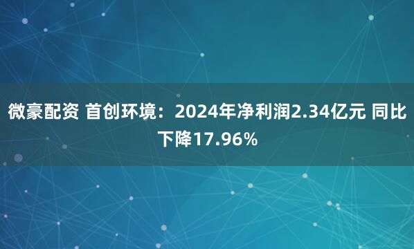 微豪配资 首创环境:2024年净利润2.34亿元 同比下降17.96%