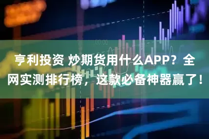 亨利投资 炒期货用什么APP？全网实测排行榜，这款必备神器赢了！