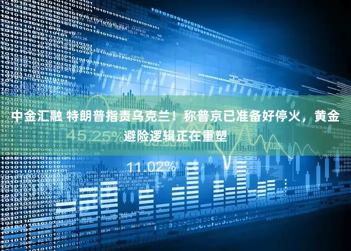 中金汇融 特朗普指责乌克兰！称普京已准备好停火，黄金避险逻辑正在重塑
