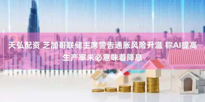 天弘配资 芝加哥联储主席警告通胀风险升温 称AI提高生产率未必意味着降息